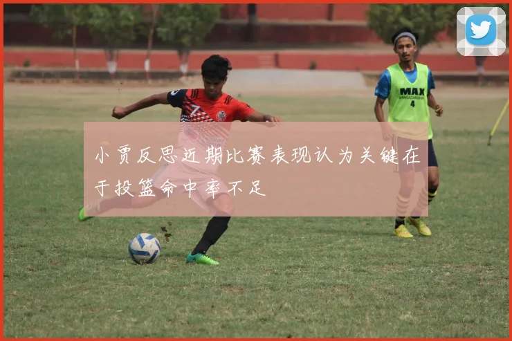 小贾反思近期比赛表现认为关键在于投篮命中率不足