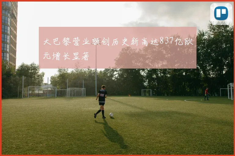 大巴黎营业额创历史新高达837亿欧元增长显著