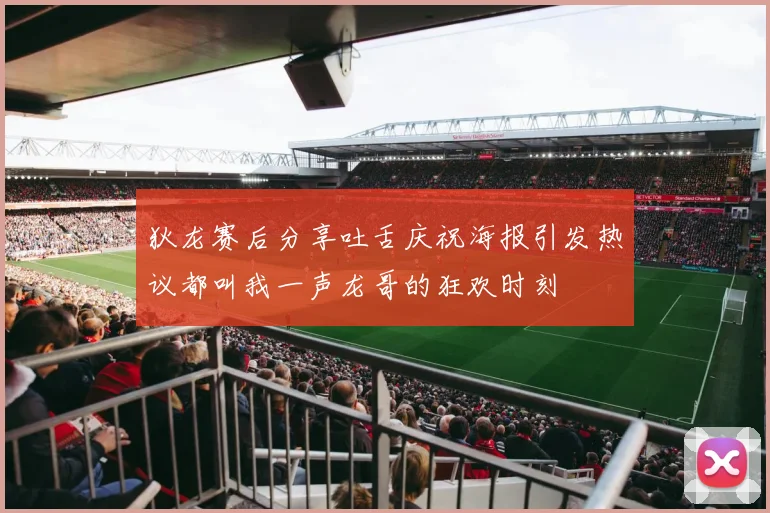 狄龙赛后分享吐舌庆祝海报引发热议都叫我一声龙哥的狂欢时刻