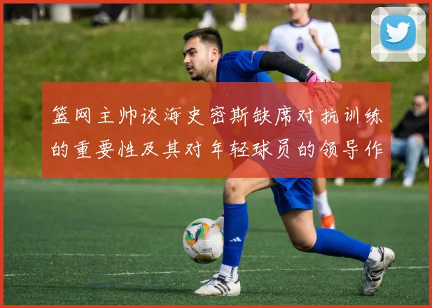 篮网主帅谈海史密斯缺席对抗训练的重要性及其对年轻球员的领导作用