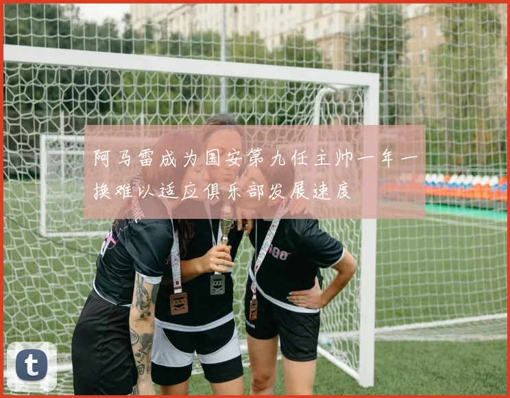阿马雷成为国安第九任主帅一年一换难以适应俱乐部发展速度