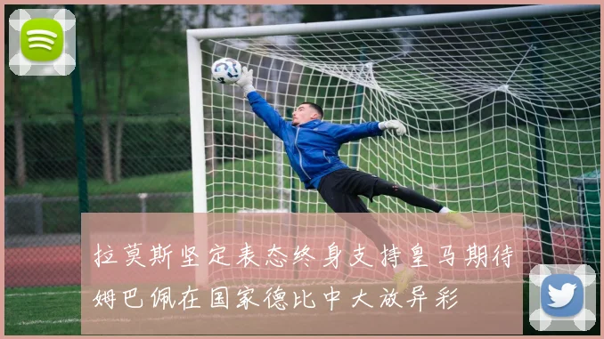 拉莫斯坚定表态终身支持皇马期待姆巴佩在国家德比中大放异彩