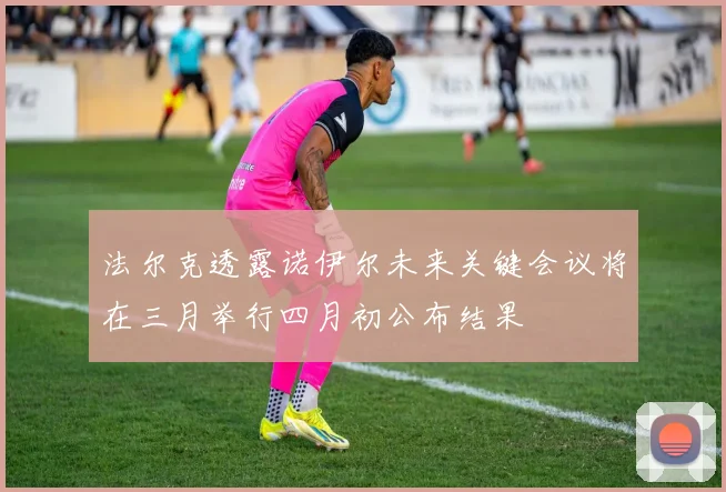 法尔克透露诺伊尔未来关键会议将在三月举行四月初公布结果