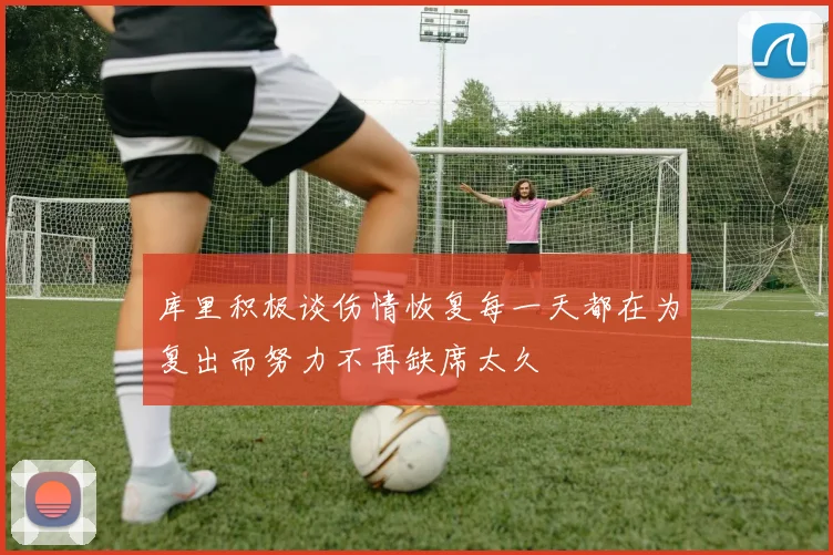 库里积极谈伤情恢复每一天都在为复出而努力不再缺席太久