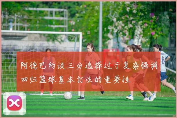 阿德巴约谈三分选择过于复杂强调回归篮球基本打法的重要性
