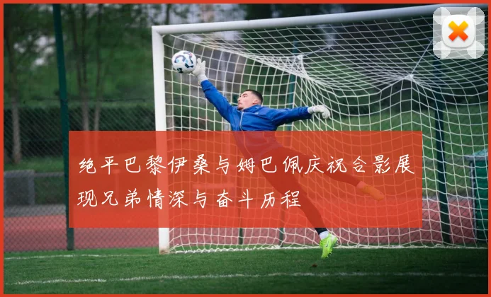 绝平巴黎伊桑与姆巴佩庆祝合影展现兄弟情深与奋斗历程