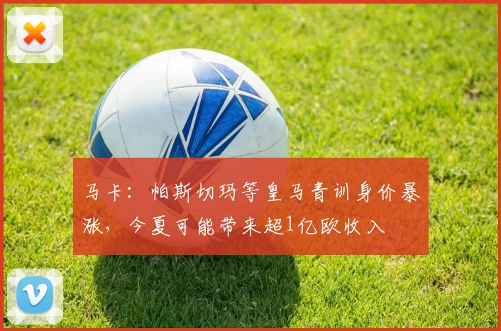 马卡：帕斯切玛等皇马青训身价暴涨，今夏可能带来超1亿欧收入