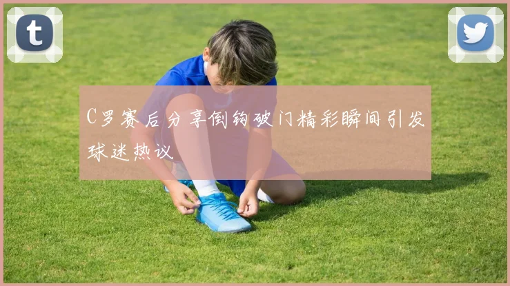 C罗赛后分享倒钩破门精彩瞬间引发球迷热议