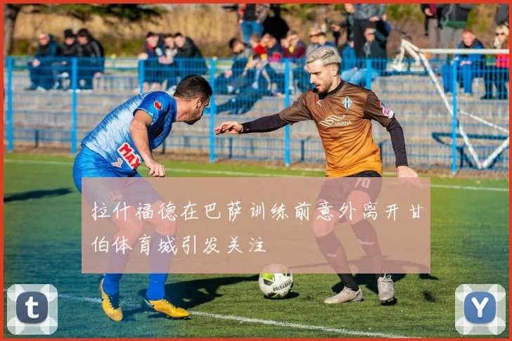 拉什福德在巴萨训练前意外离开甘伯体育城引发关注