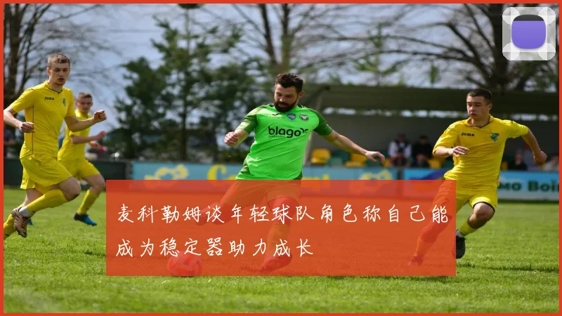 麦科勒姆谈年轻球队角色称自己能成为稳定器助力成长
