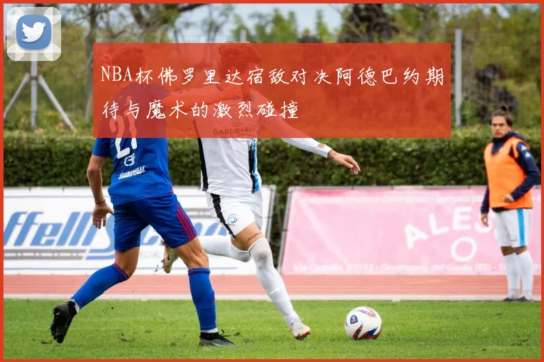 NBA杯佛罗里达宿敌对决阿德巴约期待与魔术的激烈碰撞