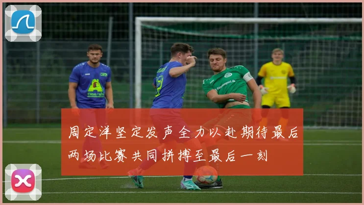 周定洋坚定发声全力以赴期待最后两场比赛共同拼搏至最后一刻