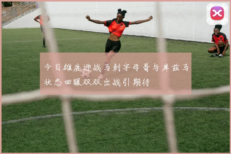 今日雄鹿迎战马刺字母哥与库兹马状态回暖双双出战引期待