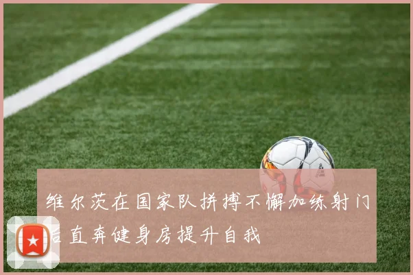 维尔茨在国家队拼搏不懈加练射门后直奔健身房提升自我