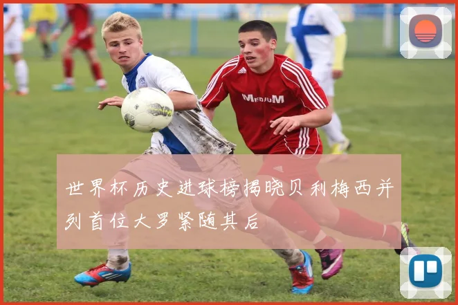 世界杯历史进球榜揭晓贝利梅西并列首位大罗紧随其后