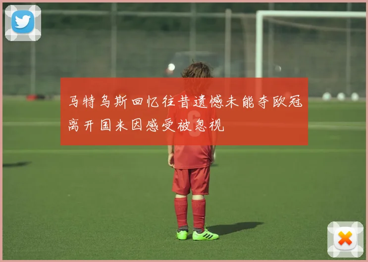 马特乌斯回忆往昔遗憾未能夺欧冠离开国米因感受被忽视