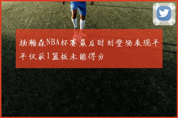 杨瀚森NBA杯赛最后时刻登场表现平平仅获1篮板未能得分