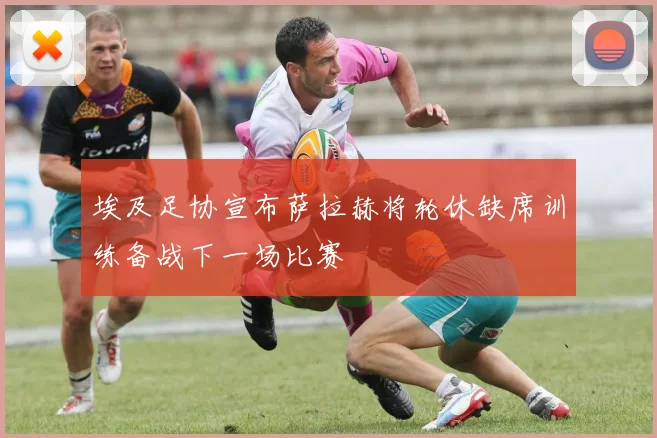 埃及足协宣布萨拉赫将轮休缺席训练备战下一场比赛