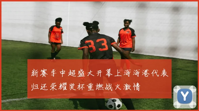 新赛季中超盛大开幕上海海港代表归还荣耀奖杯重燃战火激情