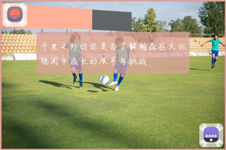 千里之外的你是否了解瀚森在文化隔阂中成长的艰辛与挑战