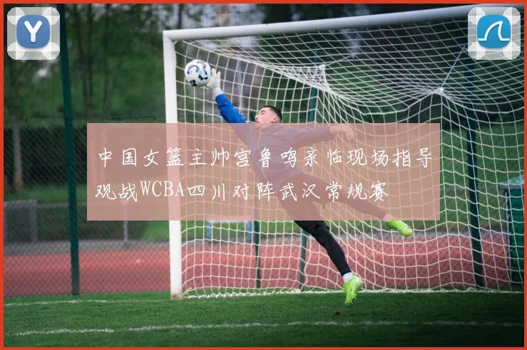 中国女篮主帅宫鲁鸣亲临现场指导观战WCBA四川对阵武汉常规赛