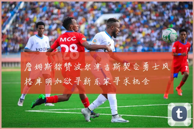 詹姆斯称赞波尔津吉斯契合勇士风格库明加欲寻新东家寻求机会