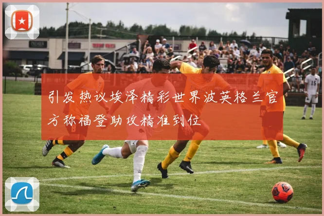 引发热议埃泽精彩世界波英格兰官方称福登助攻精准到位