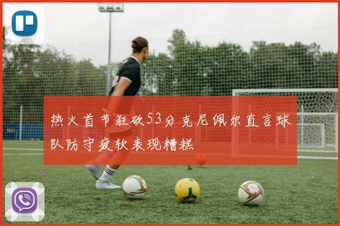 热火首节狂砍53分克尼佩尔直言球队防守疲软表现糟糕