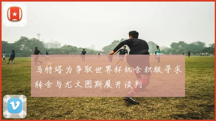马特塔为争取世界杯机会积极寻求转会与尤文图斯展开谈判