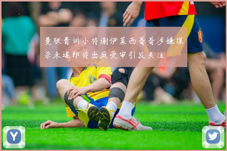 曼联青训小将谢伊莱西哥哥涉嫌谋杀未遂即将出庭受审引发关注
