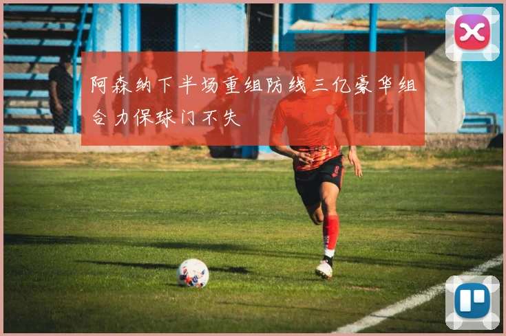 阿森纳下半场重组防线三亿豪华组合力保球门不失